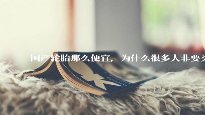 国产轮胎那么便宜，为什么很多人非要买高价的国外轮胎？?