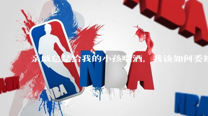 亲戚总是给我的小孩喂酒，我该如何委婉的拒绝呢？